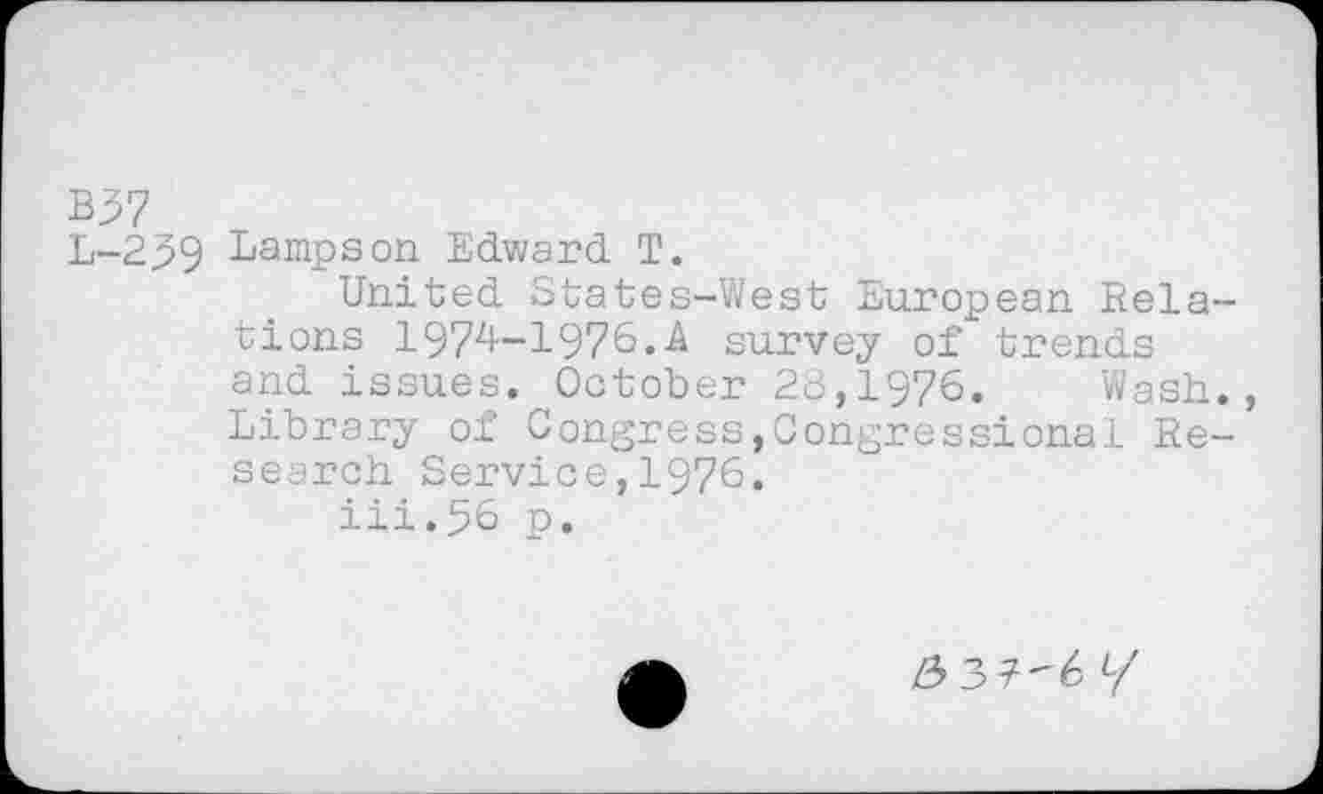 ﻿B$7
L-239 Lampson Edward T.
United States-West European Relations 1974-1976.A survey of trends and issues. October 28,1976. Wash., Library of Congress,Congressional Research Service,1976.
iii.56 p.